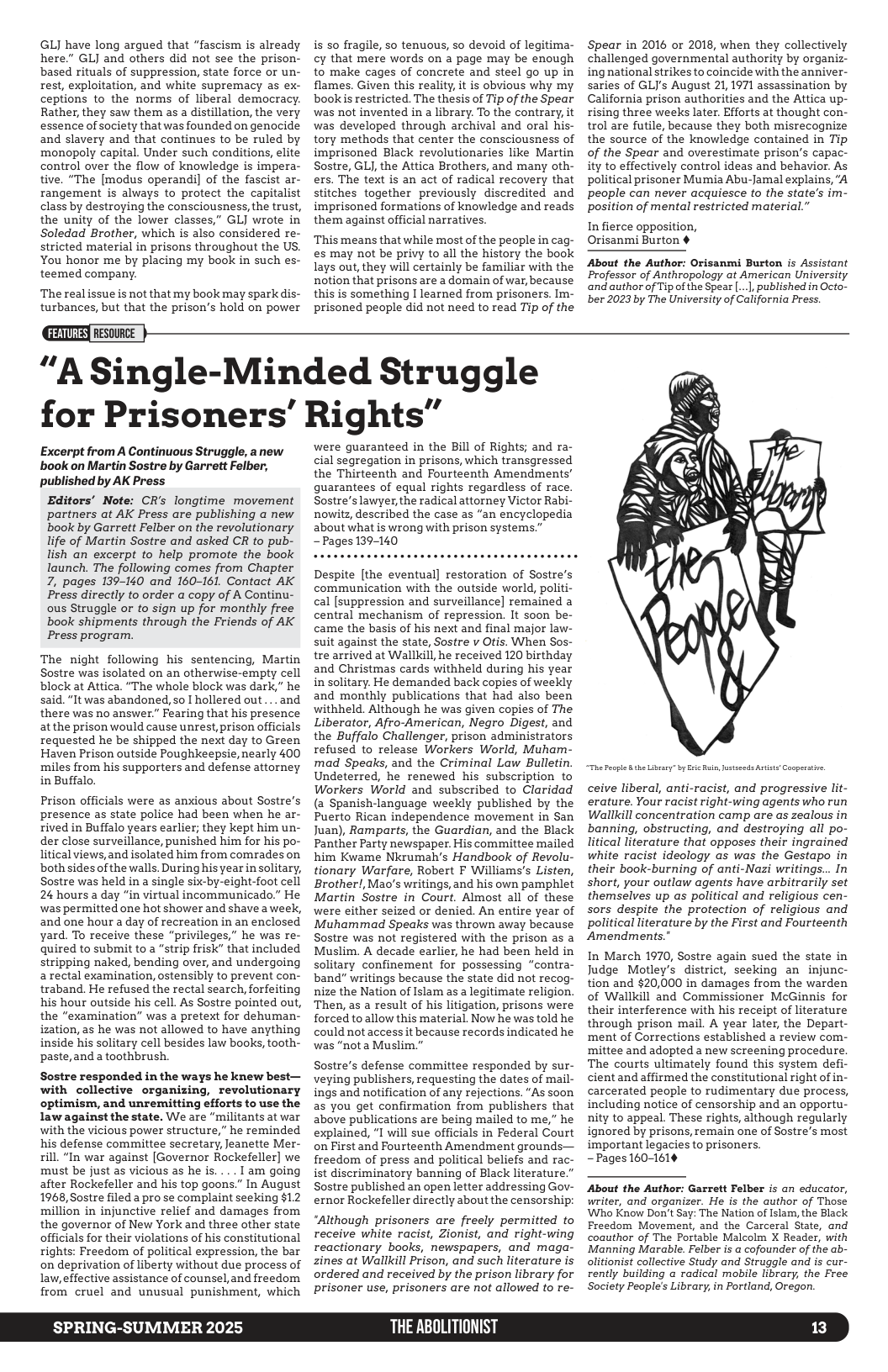 GLJ have long argued that “fascism is already here.” GLJ and others did not see the prison- based rituals of suppression, state force or un- rest, exploitation, and white supremacy as ex- ceptions to the norms of liberal democracy. Rather, they saw them as a distillation, the very essence of society that was founded on genocide and slavery and that continues to be ruled by monopoly capital. Under such conditions, elite control over the flow of knowledge is impera- tive. “The [modus operandi] of the fascist ar- rangement is always to protect the capitalist class by destroying the consciousness,the trust, the unity of the lower classes,” GLJ wrote in Soledad Brother, which is also considered re- stricted material in prisons throughout the US. You honor me by placing my book in such es- teemed company.  The realissue is not that my book may spark dis- turbances, but that the prison’s hold on power  is so fragile, 50 tenuous, so devoid of legitima- cy that mere words on a page may be enough to make cages of concrete and steel go up in flames. Given this reality, it is obvious why my book s restricted. The thesis of Tip of the Spear was not invented in a library. To the contrary, it was developed through archival and oral his- tory methods that center the consciousness of imprisoned Black revolutionaries like Martin Sostre, GLJ, the Attica Brothers, and many oth- ers. The text is an act of radical recovery that stitches together previously discredited and imprisoned formations of knowledge and reads them against official narratives.  ‘This means that while most of the people in cag- es may not be privy to all the history the book lays out, they will certainly be familiar with the notion that prisons are a domain of war, because this is something I learned from prisoners. Im- prisoned people did not need to read Tip of the  Spear in 2016 or 2018, when they collectively challenged governmental authority by organiz- ing national strikes to coincide with the anniver- saries of GLI’s August 21, 1971 assassination by California prison authorities and the Attica up- rising three weeks later. Efforts at thought con- trol are futile, because they both misrecognize the source of the knowledge contained in Tip of the Spear and overestimate prison’s capac- ity to effectively control ideas and behavior. As political prisoner Mumia Abu-Jamal explains, "A people can never acquiesce to the state’s im- position of mental restricted material.”  In fierce opposition, Orisanmi Burton ¢  About the Author: Orisanmi Burton is Assistant Professor of Anthropology at American University ‘and author of Tip of the Spear ..., published in Octo- ber 2023 by The University of California Press.  “A Single-Minded Struggle for Prisoners’ Rights”  Excerpt from A Continuous Struggle, anew book on Martin Sostre by Garrett Felber, published by AK Press  Editors’ Note: CR’s longtime movement partners at AK Press are publishing a new book by Garrett Felber on the revolutionary life of Martin Sostre and asked CR to pub- lish an excerpt to help promote the book launch. The following comes from Chapter 7, pages 139-140 and 160-161. Contact AK Press directly to order a copy of A Continu- ous Struggle or to sign up for monthly free book shipments through the Friends of AK Press program.  The night following his sentencing, Martin Sostre was isolated on an otherwise-empty cell block at Attica. “The whole block was dark,” he said. "It was abandoned, so I hollered out ... and there was no answer.” Fearing that his presence atthe prison would cause unrest, prison officials requested he be shipped the next day to Green Haven Prison outside Poughkeepsie, nearly 400 miles from his supporters and defense attorney in Buffalo.  Prison officials were as anxious about Sostre’s presence as state police had been when he ar- rived in Buffalo years earlier; they kept him un- der close surveillance, punished him for his po- litical views, and isolated him from comrades on both sides of the walls. During his year in solitary, Sostre was held in a single six-by-eight-foot cell 24 hours a day “in virtual incommunicado.” He was permitted one hot shower and shave a week, and one hour a day of recreation in an enclosed yard. To receive these “privileges,” he was re- quired to submit to a “strip frisk” that included stripping naked, bending over, and undergoing arectal examination, ostensibly to prevent con- traband. He refused the rectal search, forfeiting his hour outside his cell. As Sostre pointed out, the "examination” was a pretext for dehuman- ization, as he was not allowed to have anything inside his solitary cell besides law books, tooth- paste,and a toothbrush.  Sostre responded in the ways he knew best— with collective organizing, revolutionary optimism, and unremitting efforts to use the law against the state. We are “militants at war with the vicious power structure,” he reminded his defense committee secretary, Jeanette Mer- rill. “In war against [Governor Rockefeller] we must be just as vicious as he is. ... | am going after Rockefeller and his top goons.” In August 1968, Sostre filed a pro se complaint seeking $12 million in injunctive relief and damages from the governor of New York and three other state officials for their violations of his constitutional rights: Freedom of political expression, the bar on deprivation of liberty without due process of law, effective assistance of counsel,and freedom from cruel and unusual punishment, which  SPRING-SUMMER 2025  were guaranteed in the Bill of Rights; and ra- cial segregation in prisons, which transgressed the Thirteenth and Fourteenth Amendments’ guarantees of equal rights regardless of race. Sostre’s lawyer,the radical attorney Victor Rabi- nowitz, described the case as "an encyclopedia about what is wrong with prison systems.”  - Pages 139-140  Despite [the eventual] restoration of Sostre’s communication with the outside world, politi- cal [suppression and surveillance] remained a central mechanism of repression. It soon be- came the basis of his next and final major law- suit against the state, Sostre v Otis. When Sos- tre arrived at Wallkill, he received 120 birthday and Christmas cards withheld during his year in solitary. He demanded back copies of weekly and monthly publications that had also been withheld. Although he was given copies of The Liberator, Afro-American, Negro Digest, and the Buffalo Challenger, prison administrators refused to release Workers World, Muham- mad Speaks, and the Criminal Law Bulletin. Undeterred, he renewed his subscription to Workers World and subscribed to Claridad (a Spanish-language weekly published by the Puerto Rican independence movement in San Juan), Ramparts, the Guardian, and the Black Panther Party newspaper. His committee mailed him Kwame Nkrumah’s Handbook of Revolu- tionary Warfare, Robert F Williams’s Listen, Brother!,Mao’s writings, and his own pamphlet Martin Sostre in Court. Almost all of these were either seized or denied. An entire year of Muhammad Speaks was thrown away because Sostre was not registered with the prison as a Muslim. A decade earlier, he had been held in solitary confinement for possessing “contra- band" writings because the state did not recog- nize the Nation of Islam as a legitimate religion. Then, as a result of his litigation, prisons were forced to allow this material. Now he wastold he could not access it because records indicated he was “nota Muslim."  Sostre’s defense committee responded by sur- veying publishers, requesting the dates of mail- ings and notification of any rejections. “As soon as you get confirmation from publishers that above publications are being mailed to me,” he explained, "I will sue officials in Federal Court on First and Fourteenth Amendment grounds— freedom of press and political beliefs and rac- ist discriminatory banning of Black literature.” Sostre published an open letter addressing Gov- ernor Rockefeller directly about the censorship:  “Although prisoners are freely permitted to receive white racist, Zionist, and right-wing reactionary books, newspapers, and maga- zines at Wallkill Prison, and such literature is ordered and received by the prison library for prisoner use, prisoners are not allowed to re-  THE ABOLITIONIST  T People 8 the Library” by Bic R, otseeds A  ceive liberal, anti-racist, and progressive lit- erature. Your racist right-wing agents who run Wallkill concentration camp are as zealous in banning, obstructing, and destroying all po- litical literature that opposes their ingrained white racist ideology as was the Gestapo in their book-burning of anti-Nazi writings... In short, your outlaw agents have arbitrarily set themselves up as political and religious cen- sors despite the protection of religious and political literature by the First and Fourteenth Amendments.”  In March 1970, Sostre again sued the state in Judge Motley’s district, seeking an injunc- tion and $20,000 in damages from the warden of Wallkill and Commissioner McGinnis for their interference with his receipt of literature through prison mail. A year later, the Depart- ‘ment of Corrections established a review com- ‘mittee and adopted a new screening procedure. The courts ultimately found this system defi- cientand affirmed the constitutional right of in- carcerated people to rudimentary due process, including notice of censorship and an opportu- nity to appeal. These rights, although regularly ignored by prisons, remain one of Sostre’s most important legacies to prisoners,  - Pages 160-161¢  About the Author: Garrett Felber is an educator, writer, and organizer. He is the author of Those Who Know Don’t Say: The Nation of Islam, the Black. Freedom Movement, and the Carceral State, and coauthor of The Portable Malcolm X Reader, with Manning Marable. Felber is a cofounder of the ab- olitionist collective Study and Struggle and is cur- rently building a radical mobile library, the Free Society People’s Library, in Portland, Oregon.  13 